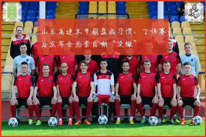 山东高速末节崩盘成习惯，丁伟赛后发布会无奈自嘲“没辙”