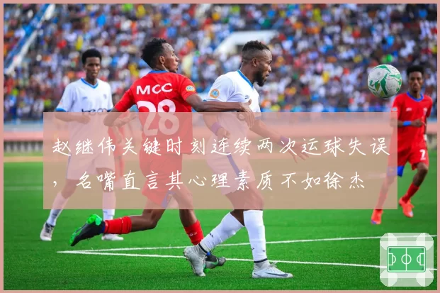 赵继伟关键时刻连续两次运球失误，名嘴直言其心理素质不如徐杰