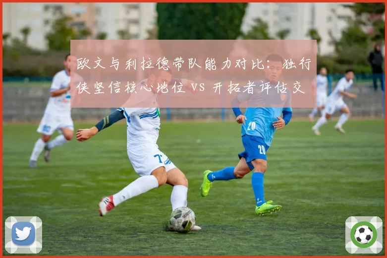 欧文与利拉德带队能力对比：独行侠坚信核心地位 vs 开拓者评估交易回报