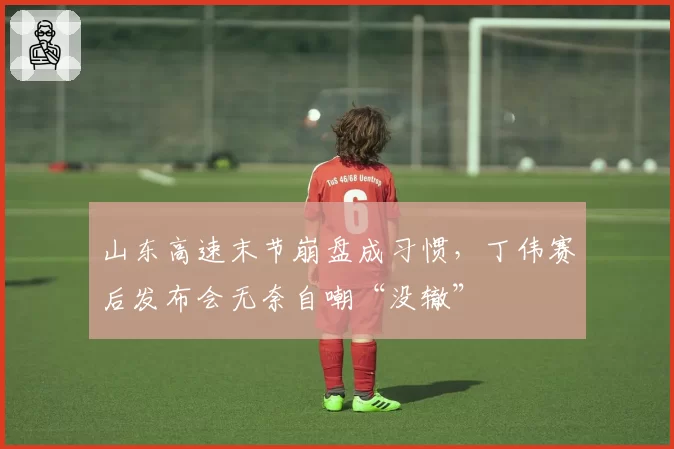 山东高速末节崩盘成习惯，丁伟赛后发布会无奈自嘲“没辙”