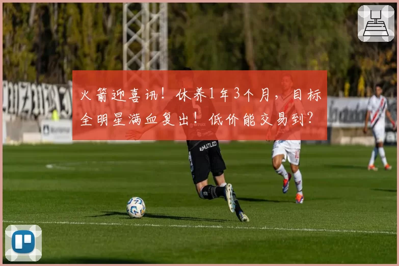 火箭迎喜讯！休养1年3个月，目标全明星满血复出！低价能交易到？