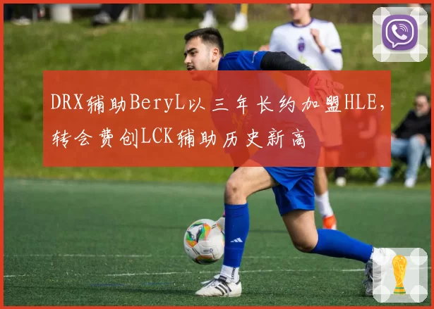 DRX辅助BeryL以三年长约加盟HLE,转会费创LCK辅助历史新高