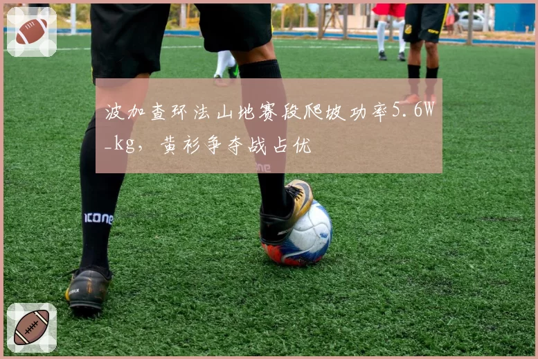 波加查环法山地赛段爬坡功率5.6W_kg,黄衫争夺战占优