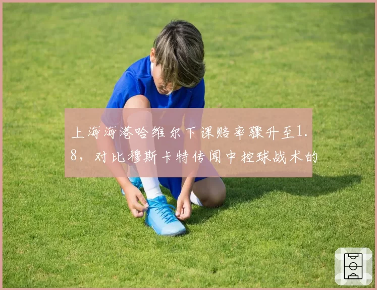 上海海港哈维尔下课赔率骤升至1.8,对比穆斯卡特传闻中控球战术的适配性分析