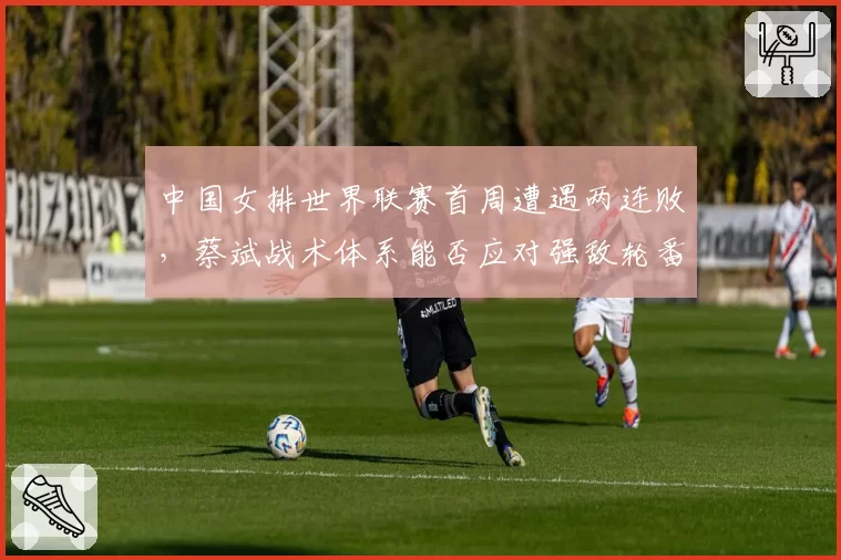 中国女排世界联赛首周遭遇两连败，蔡斌战术体系能否应对强敌轮番冲击？