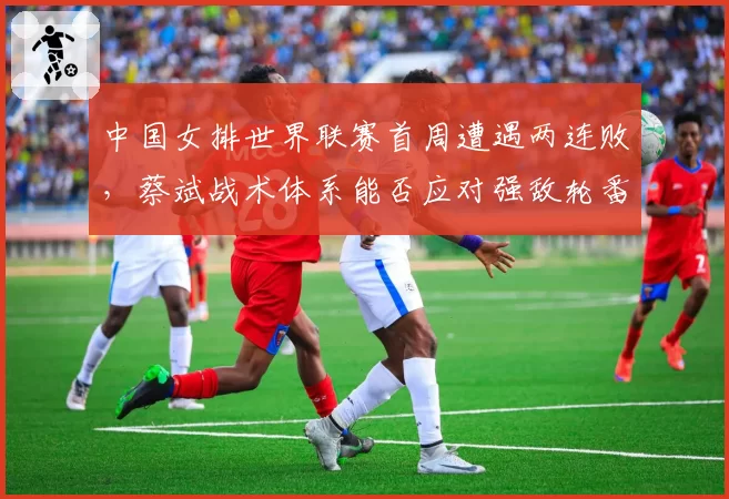 中国女排世界联赛首周遭遇两连败，蔡斌战术体系能否应对强敌轮番冲击？