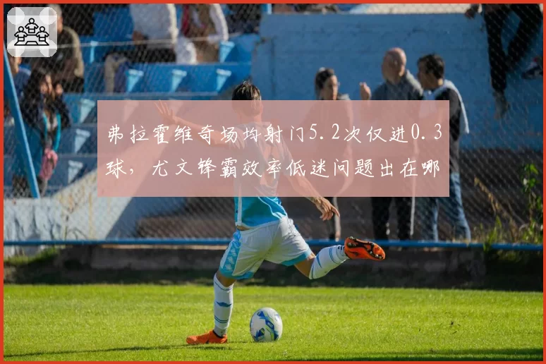 弗拉霍维奇场均射门5.2次仅进0.3球，尤文锋霸效率低迷问题出在哪？