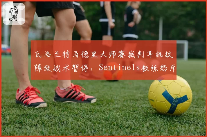 瓦洛兰特马德里大师赛裁判耳机故障致战术暂停，Sentinels教练怒斥赛事方不专业
