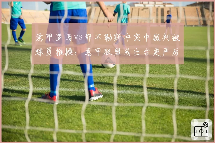 意甲罗马vs那不勒斯冲突中裁判被球员推搡，意甲联盟或出台更严厉处罚条例