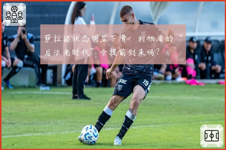 萨拉赫状态明显下滑，利物浦的“后法老时代”会提前到来吗？