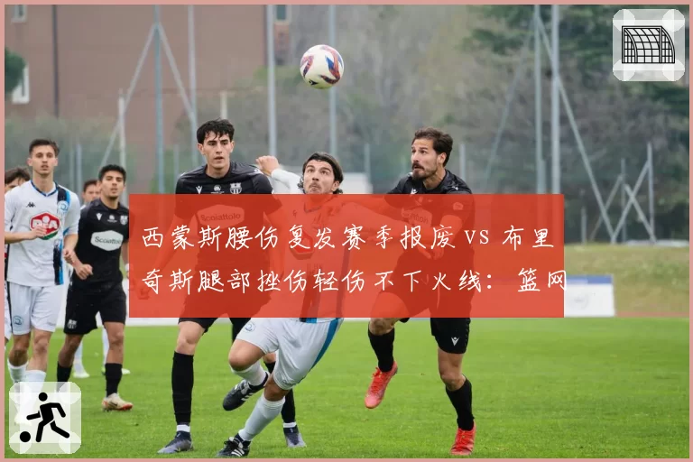 西蒙斯腰伤复发赛季报废 vs 布里奇斯腿部挫伤轻伤不下火线:篮网侧翼伤情两极