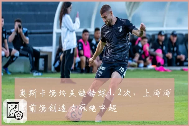 奥斯卡场均关键传球4.2次，上海海港前场创造力冠绝中超