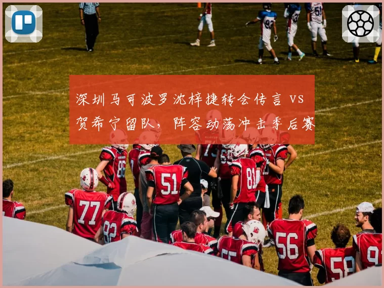 深圳马可波罗沈梓捷转会传言 vs 贺希宁留队，阵容动荡冲击季后赛排名