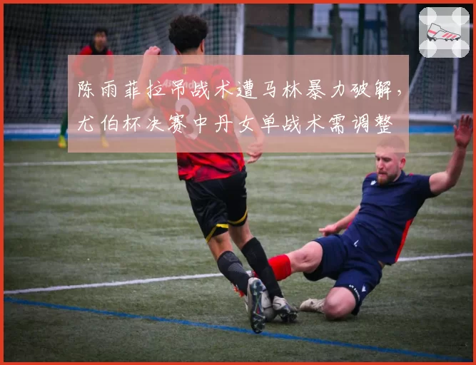 陈雨菲拉吊战术遭马林暴力破解，尤伯杯决赛中丹女单战术需调整
