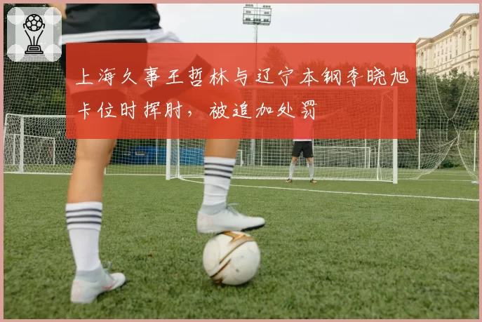 上海久事王哲林与辽宁本钢李晓旭卡位时挥肘，被追加处罚