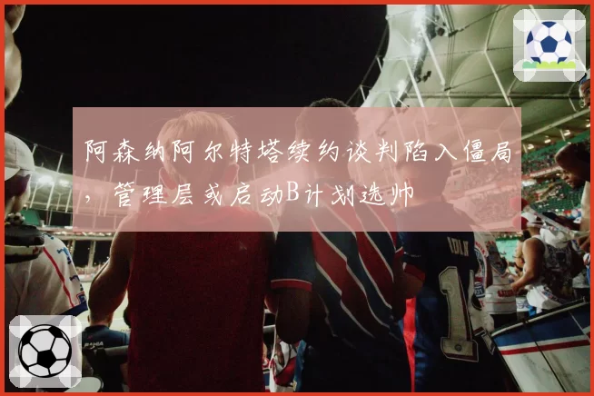 阿森纳阿尔特塔续约谈判陷入僵局，管理层或启动B计划选帅