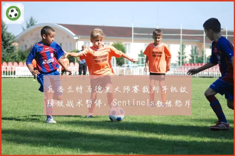 瓦洛兰特马德里大师赛裁判耳机故障致战术暂停，Sentinels教练怒斥赛事方不专业