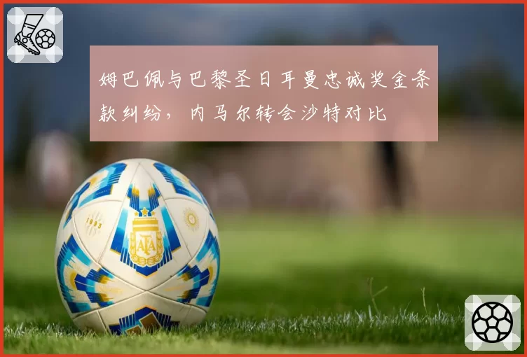 姆巴佩与巴黎圣日耳曼忠诚奖金条款纠纷，内马尔转会沙特对比