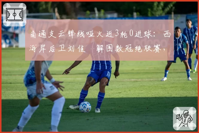南通支云锋线哑火近3轮0进球：西海岸后卫刘佳燊解围数冠绝联赛，攻守失衡恐难破僵