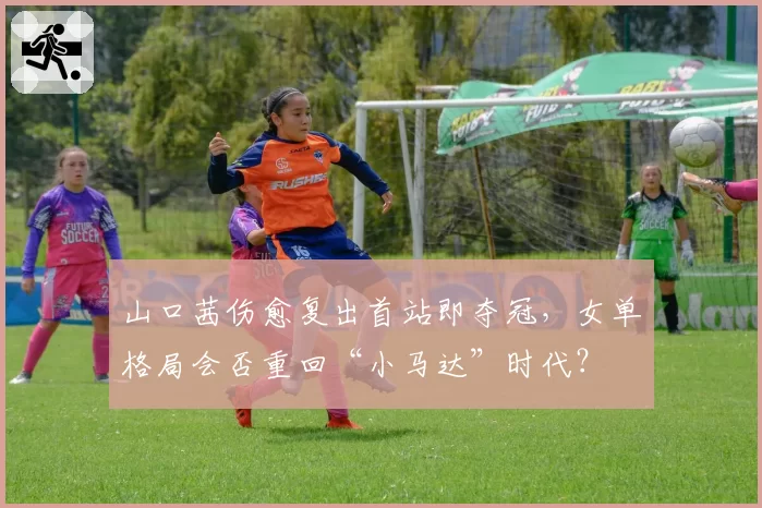 山口茜伤愈复出首站即夺冠，女单格局会否重回“小马达”时代？