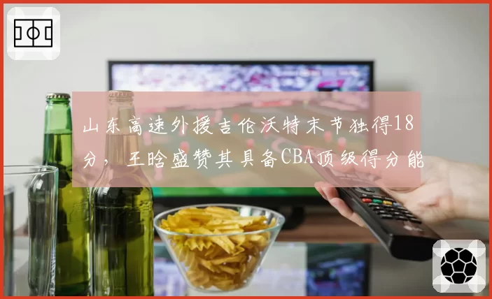 山东高速外援吉伦沃特末节独得18分，王晗盛赞其具备CBA顶级得分能力