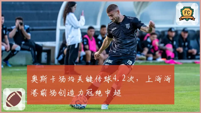 奥斯卡场均关键传球4.2次，上海海港前场创造力冠绝中超