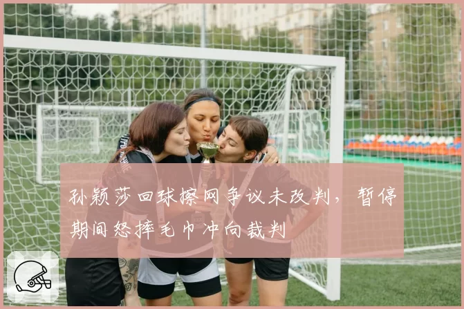 孙颖莎回球擦网争议未改判，暂停期间怒摔毛巾冲向裁判