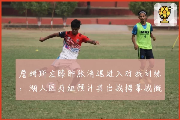 詹姆斯左膝肿胀消退进入对抗训练，湖人医疗组预计其出战揭幕战概率超90%__br_