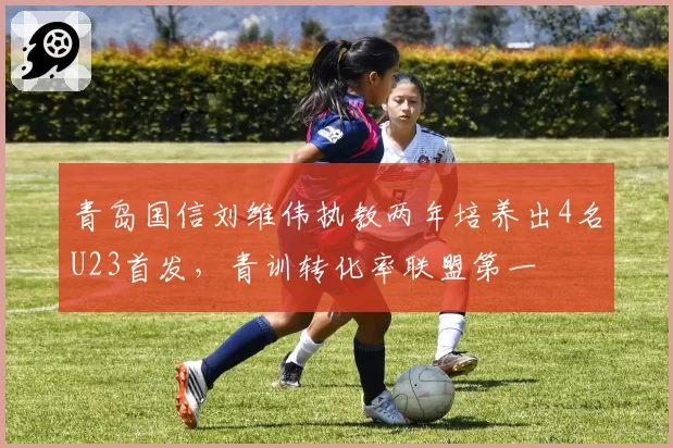 青岛国信刘维伟执教两年培养出4名U23首发，青训转化率联盟第一