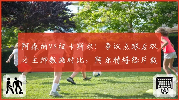 阿森纳vs纽卡斯尔：争议点球后双方主帅数据对比，阿尔特塔怒斥裁判双标