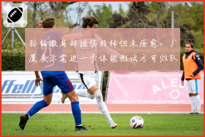 孙铭徽肩部挫伤好转但未痊愈，广厦表示需进一步体能测试方可归队
