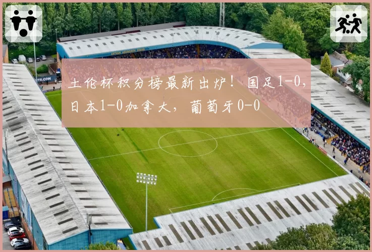 土伦杯积分榜最新出炉！国足1-0，日本1-0加拿大，葡萄牙0-0