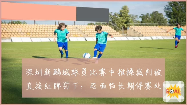 深圳新鹏城球员比赛中推搡裁判被直接红牌罚下,恐面临长期停赛处罚