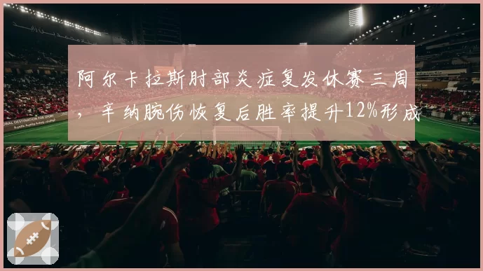 阿尔卡拉斯肘部炎症复发休赛三周，辛纳腕伤恢复后胜率提升12%形成鲜明对比