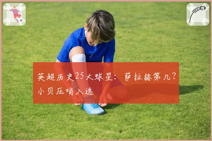 英超历史25大球星：萨拉赫第几？小贝压哨入选