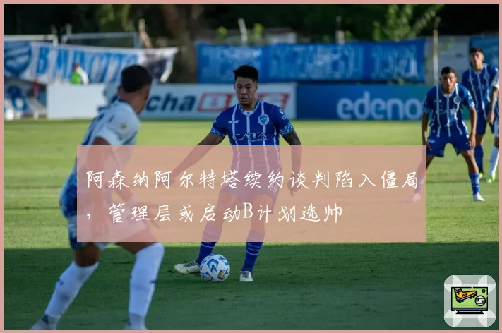 阿森纳阿尔特塔续约谈判陷入僵局，管理层或启动B计划选帅