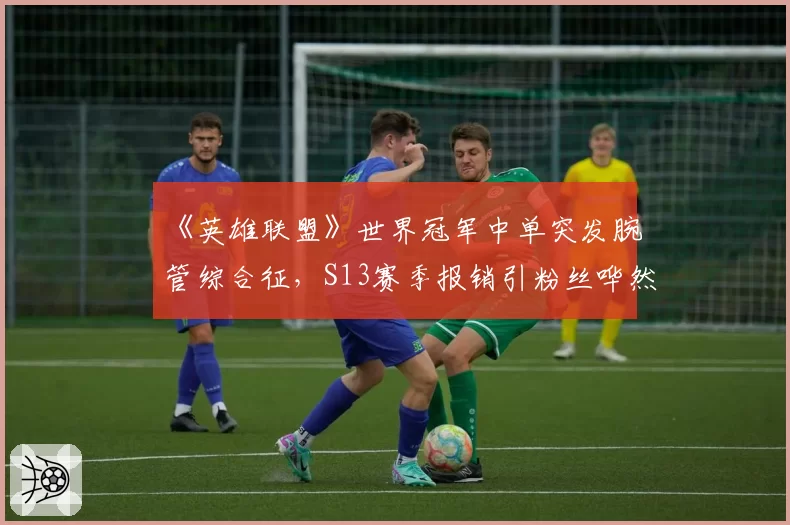 《英雄联盟》世界冠军中单突发腕管综合征，S13赛季报销引粉丝哗然