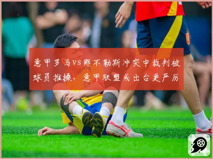 意甲罗马vs那不勒斯冲突中裁判被球员推搡，意甲联盟或出台更严厉处罚条例