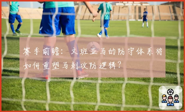 赛季前瞻：文班亚马的防守体系将如何重塑马刺攻防逻辑？