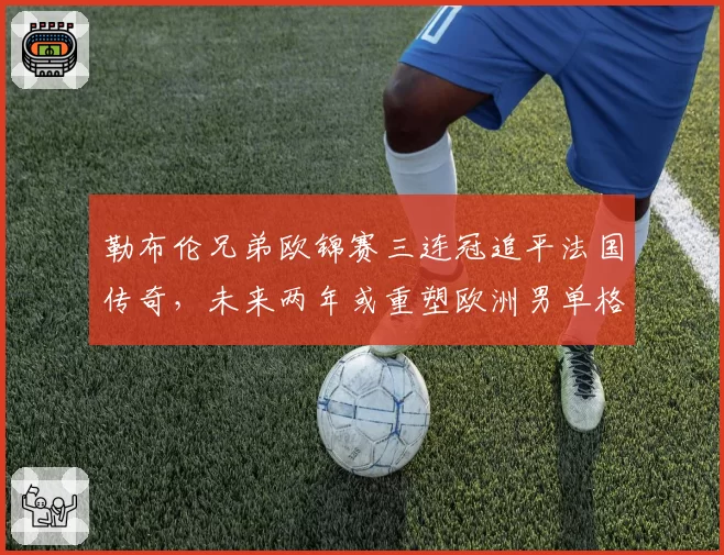 勒布伦兄弟欧锦赛三连冠追平法国传奇，未来两年或重塑欧洲男单格局