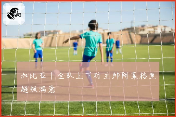 加比亚丨全队上下对主帅阿莱格里超级满意