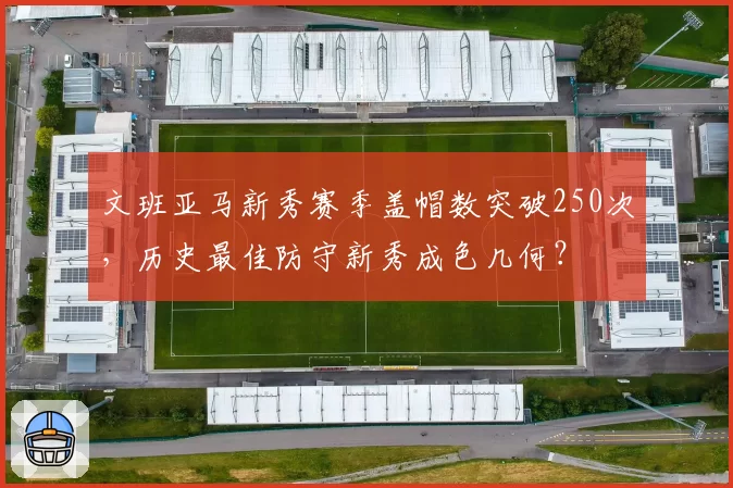 文班亚马新秀赛季盖帽数突破250次，历史最佳防守新秀成色几何？