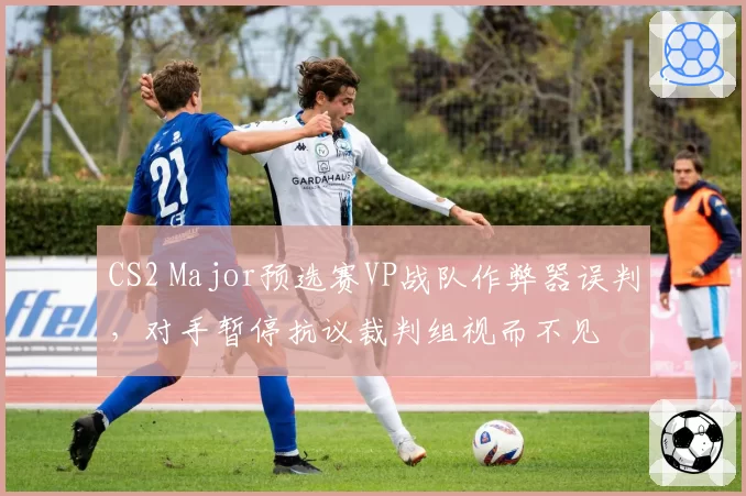 CS2 Major预选赛VP战队作弊器误判，对手暂停抗议裁判组视而不见