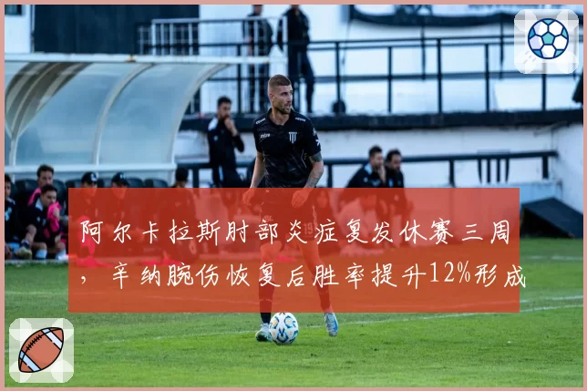 阿尔卡拉斯肘部炎症复发休赛三周，辛纳腕伤恢复后胜率提升12%形成鲜明对比