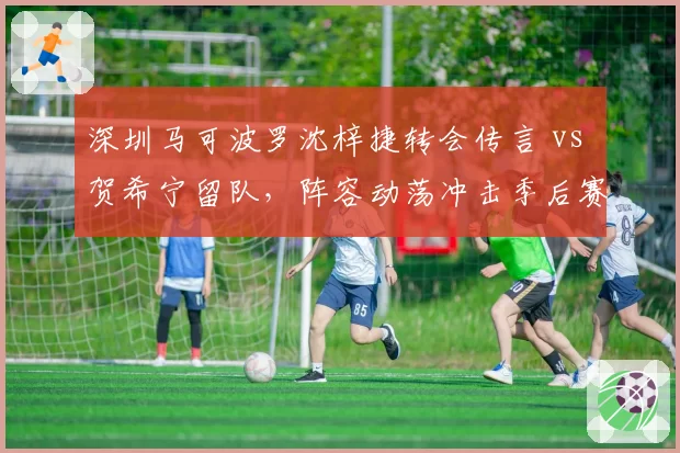 深圳马可波罗沈梓捷转会传言 vs 贺希宁留队，阵容动荡冲击季后赛排名