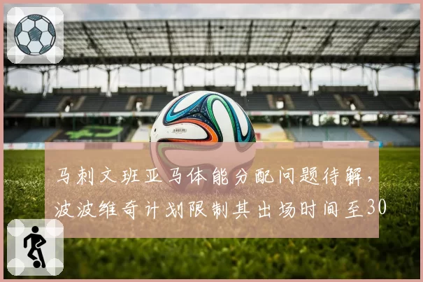 马刺文班亚马体能分配问题待解，波波维奇计划限制其出场时间至30分钟
