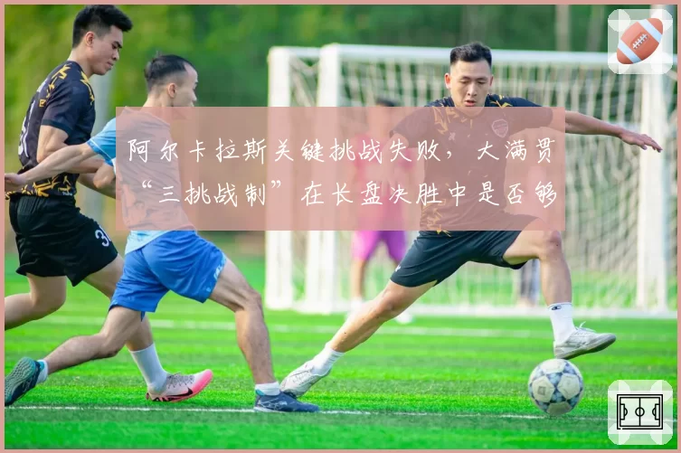 阿尔卡拉斯关键挑战失败，大满贯“三挑战制”在长盘决胜中是否够用？