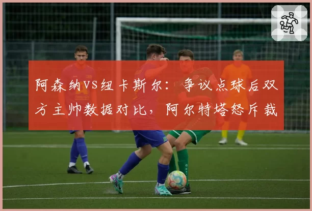 阿森纳vs纽卡斯尔：争议点球后双方主帅数据对比，阿尔特塔怒斥裁判双标