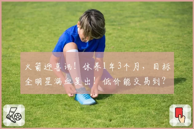 火箭迎喜讯！休养1年3个月，目标全明星满血复出！低价能交易到？