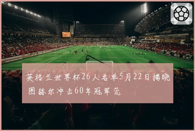 英格兰世界杯26人名单5月22日揭晓 图赫尔冲击60年冠军荒